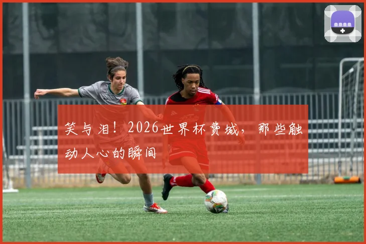 笑与泪！2026世界杯费城，那些触动人心的瞬间