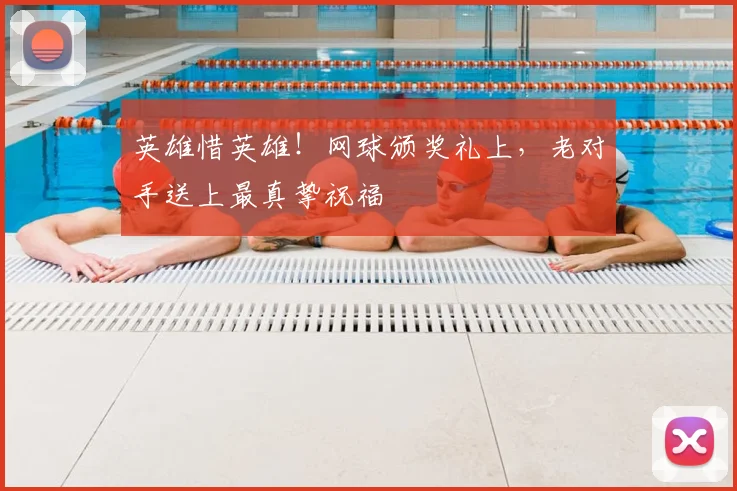 英雄惜英雄！网球颁奖礼上，老对手送上最真挚祝福