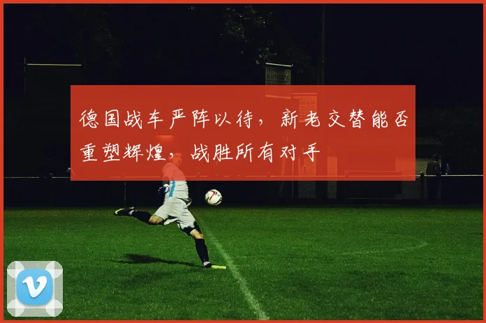 德国战车严阵以待，新老交替能否重塑辉煌，战胜所有对手