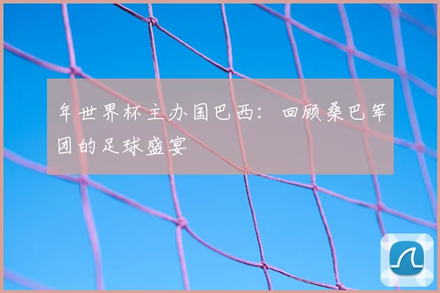 年世界杯主办国巴西：回顾桑巴军团的足球盛宴