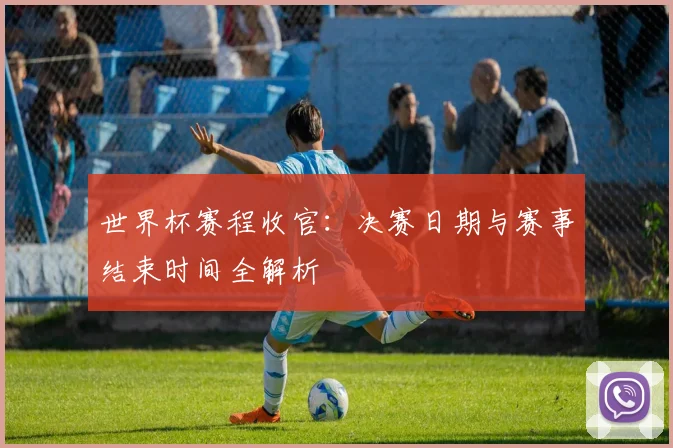 世界杯赛程收官：决赛日期与赛事结束时间全解析