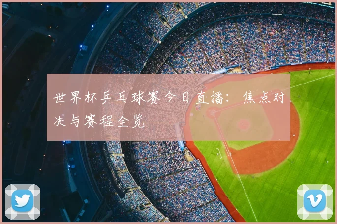世界杯乒乓球赛今日直播：焦点对决与赛程全览